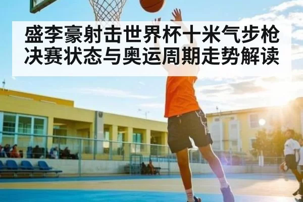 盛李豪射击世界杯十米气步枪决赛状态与奥运周期走势解读