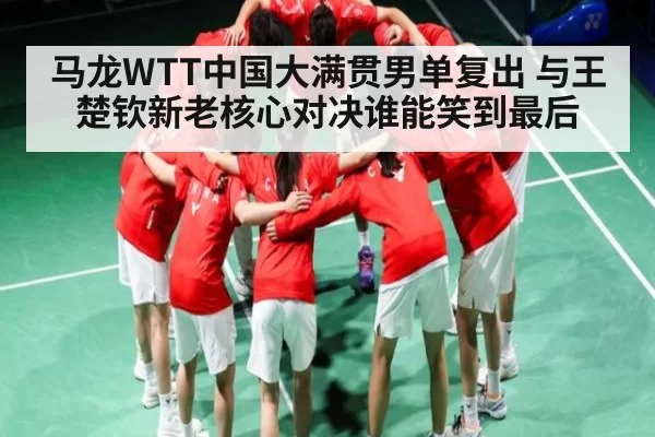 马龙WTT中国大满贯男单复出 与王楚钦新老核心对决谁能笑到最后